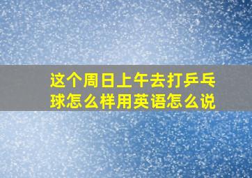 这个周日上午去打乒乓球怎么样用英语怎么说