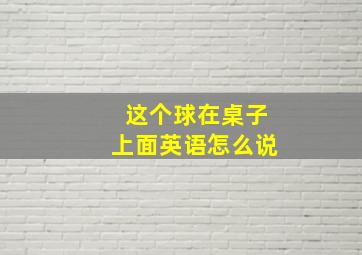 这个球在桌子上面英语怎么说