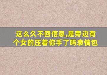 这么久不回信息,是旁边有个女的压着你手了吗表情包