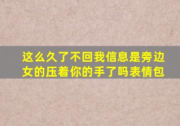 这么久了不回我信息是旁边女的压着你的手了吗表情包