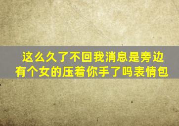 这么久了不回我消息是旁边有个女的压着你手了吗表情包