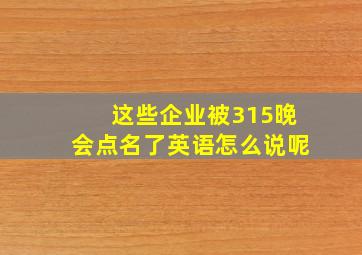 这些企业被315晚会点名了英语怎么说呢