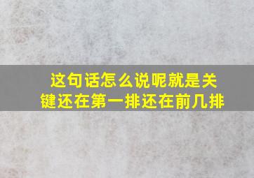 这句话怎么说呢就是关键还在第一排还在前几排