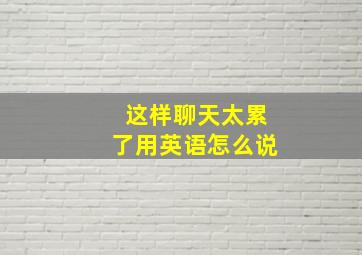 这样聊天太累了用英语怎么说