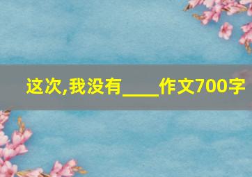 这次,我没有____作文700字