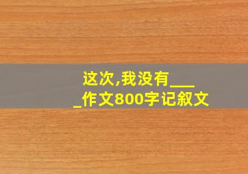 这次,我没有____作文800字记叙文