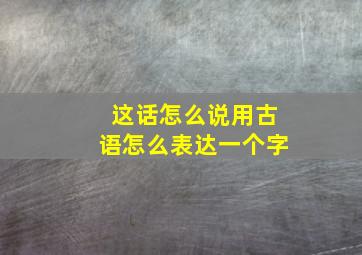 这话怎么说用古语怎么表达一个字