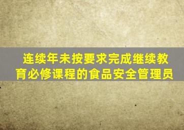 连续年未按要求完成继续教育必修课程的食品安全管理员