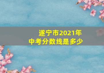 遂宁市2021年中考分数线是多少