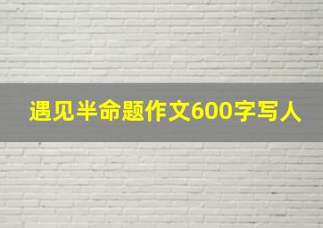 遇见半命题作文600字写人