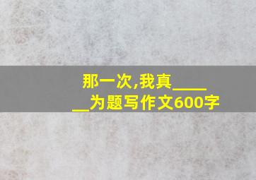 那一次,我真______为题写作文600字