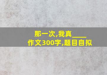 那一次,我真____作文300字,题目自拟