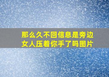 那么久不回信息是旁边女人压着你手了吗图片