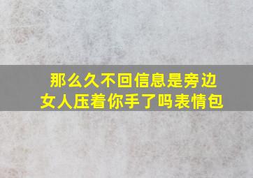 那么久不回信息是旁边女人压着你手了吗表情包