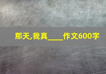 那天,我真____作文600字