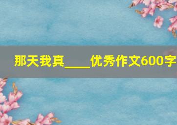 那天我真____优秀作文600字