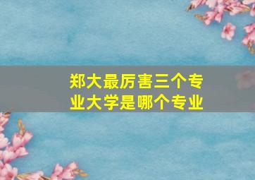 郑大最厉害三个专业大学是哪个专业