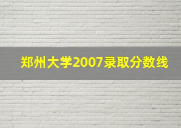 郑州大学2007录取分数线