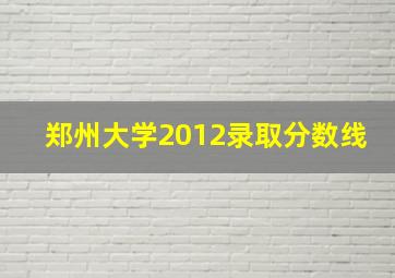 郑州大学2012录取分数线