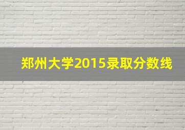 郑州大学2015录取分数线