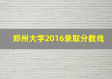 郑州大学2016录取分数线