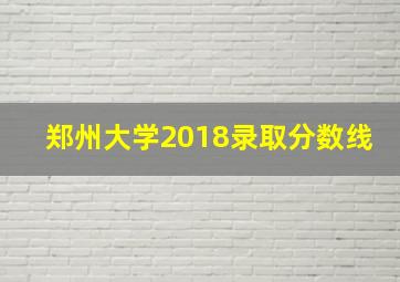 郑州大学2018录取分数线