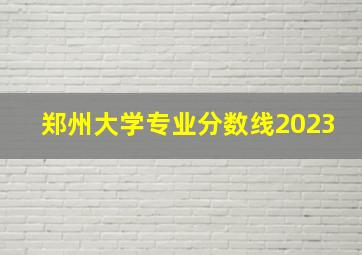 郑州大学专业分数线2023