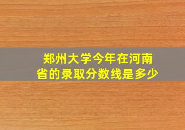 郑州大学今年在河南省的录取分数线是多少