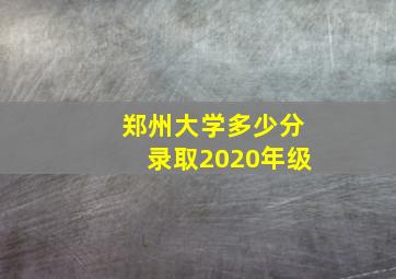 郑州大学多少分录取2020年级