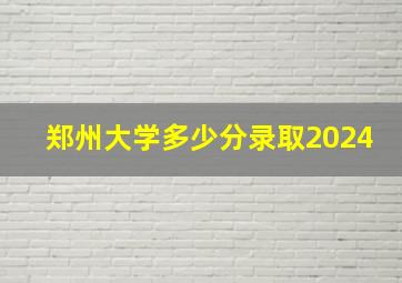 郑州大学多少分录取2024