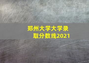 郑州大学大学录取分数线2021