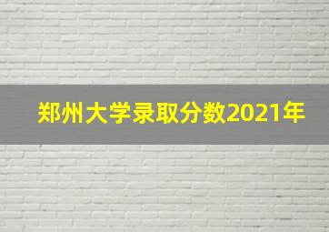 郑州大学录取分数2021年