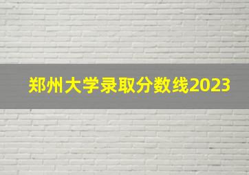 郑州大学录取分数线2023