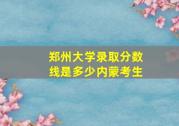 郑州大学录取分数线是多少内蒙考生