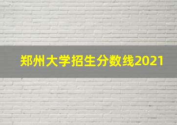 郑州大学招生分数线2021