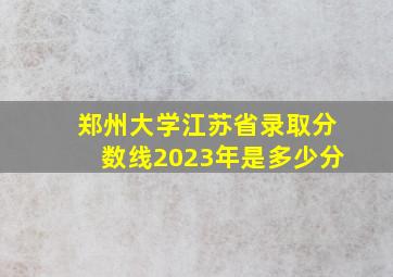 郑州大学江苏省录取分数线2023年是多少分