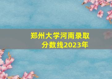 郑州大学河南录取分数线2023年