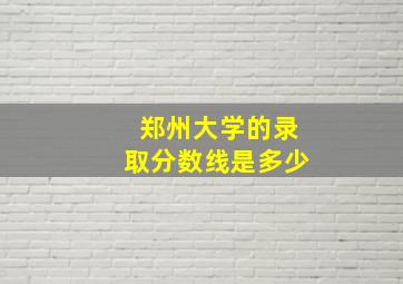 郑州大学的录取分数线是多少