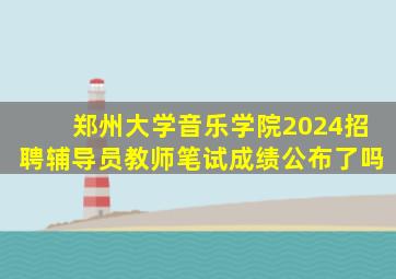 郑州大学音乐学院2024招聘辅导员教师笔试成绩公布了吗