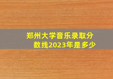 郑州大学音乐录取分数线2023年是多少