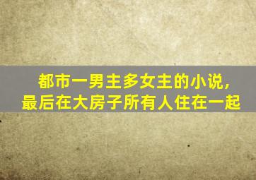 都市一男主多女主的小说,最后在大房子所有人住在一起