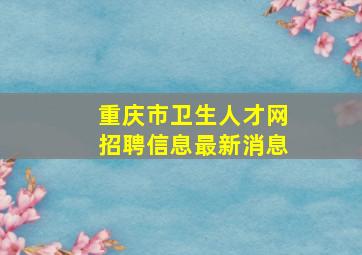 重庆市卫生人才网招聘信息最新消息