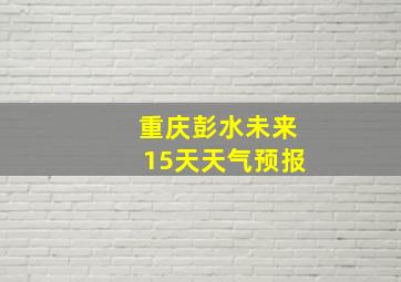 重庆彭水未来15天天气预报