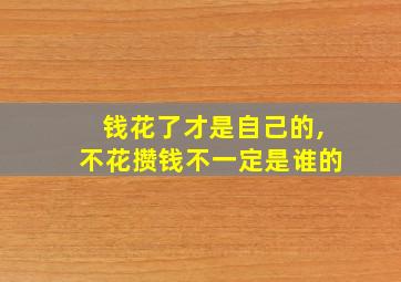 钱花了才是自己的,不花攒钱不一定是谁的