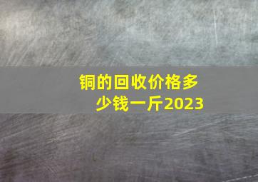 铜的回收价格多少钱一斤2023