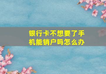 银行卡不想要了手机能销户吗怎么办