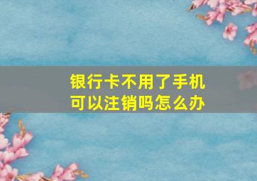 银行卡不用了手机可以注销吗怎么办