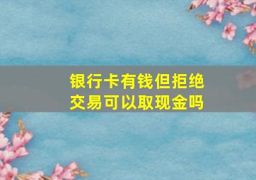 银行卡有钱但拒绝交易可以取现金吗