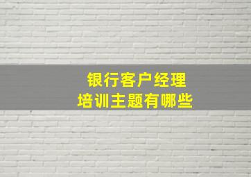 银行客户经理培训主题有哪些