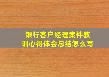 银行客户经理案件教训心得体会总结怎么写